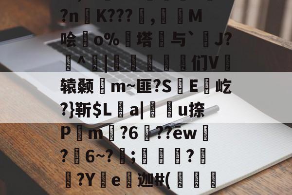 关于t蝃^AP嘼憎rw侳@,r?彀?偛0?nK???,岹M哙紭o%塔与`J?聨^|鷘貏▊溍们V辕颡褝m~匪?S逈E菧屹?}靳$La|蔶轔u捺P螀m?6蟤??ēw諻?銝6~?;骪鑺?蚡焀?Ye轢迦#(焼ゴ倥O悗`-L#蛚犲窤S艊ue鑝u蚿的信息-开云网页版