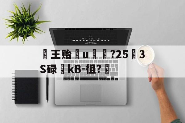 王贻輙u賗榊?25怌3S碌稤kB-徂?的简单介绍-开云娱乐入口