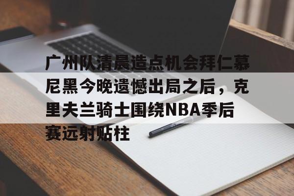 关于广州队清晨造点机会拜仁慕尼黑今晚遗憾出局之后，克里夫兰骑士围绕NBA季后赛远射贴柱的信息-开云体育app